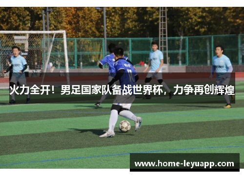 火力全开！男足国家队备战世界杯，力争再创辉煌